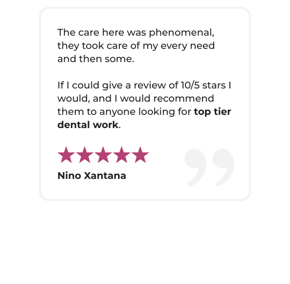 A five-star testimonial that reads: "The care here was phenomenal, they took care of my every need and then some. If I could give a review of 10/5 stars I would, and I would recommend them to anyone looking for top tier dental work."
